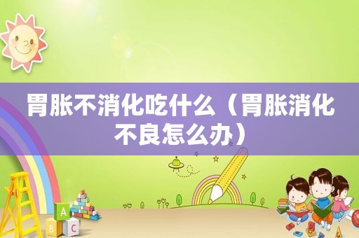 胃胀不消化吃什么（胃胀消化不良怎么办）