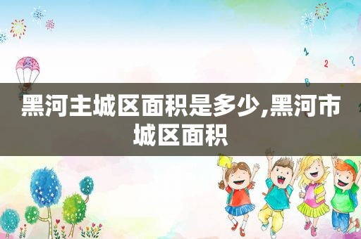 黑河主城区面积是多少,黑河市城区面积