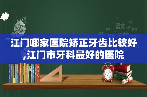 江门哪家医院矫正牙齿比较好,江门市牙科最好的医院