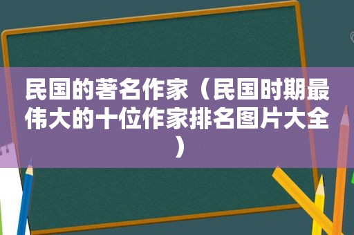 民国的著名作家（民国时期最伟大的十位作家排名图片大全）