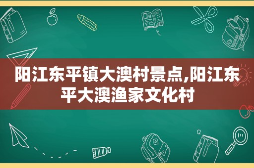 阳江东平镇大澳村景点,阳江东平大澳渔家文化村