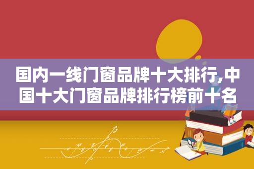 国内一线门窗品牌十大排行,中国十大门窗品牌排行榜前十名