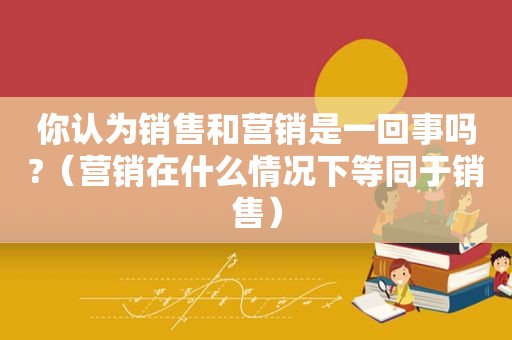 你认为销售和营销是一回事吗?（营销在什么情况下等同于销售）