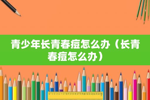 青少年长青春痘怎么办（长青春痘怎么办）
