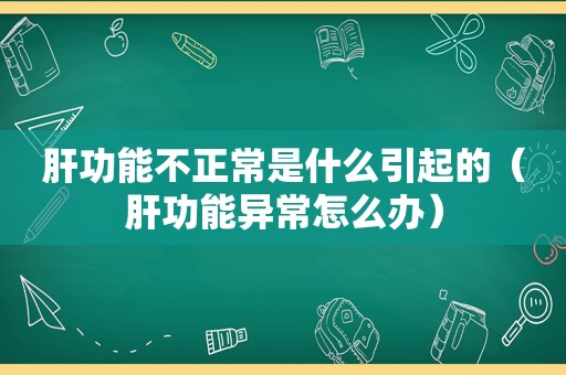 肝功能不正常是什么引起的（肝功能异常怎么办）