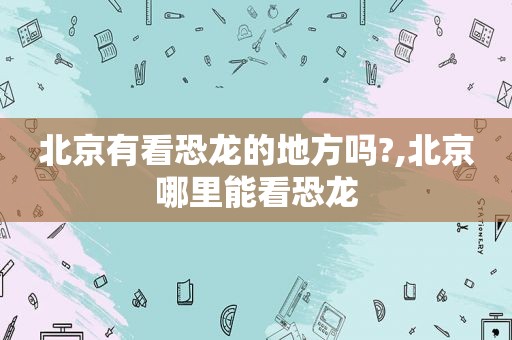 北京有看恐龙的地方吗?,北京哪里能看恐龙