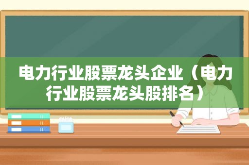 电力行业股票龙头企业（电力行业股票龙头股排名）