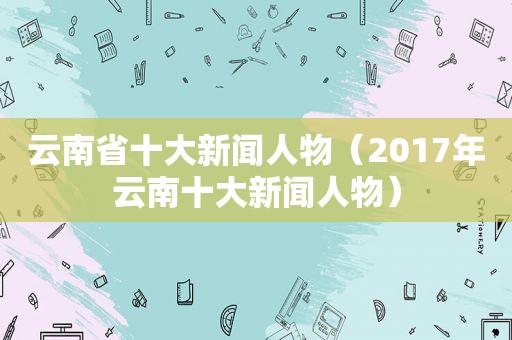 云南省十大新闻人物（2017年云南十大新闻人物）