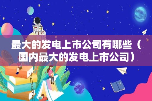 最大的发电上市公司有哪些（国内最大的发电上市公司）