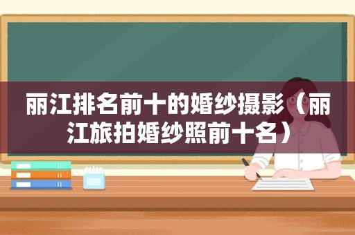 丽江排名前十的婚纱摄影（丽江旅拍婚纱照前十名）