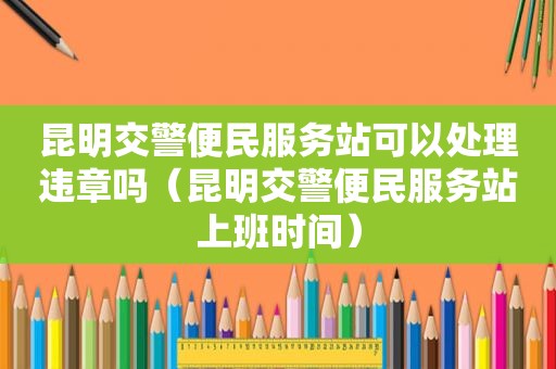 昆明交警便民服务站可以处理违章吗（昆明交警便民服务站上班时间）