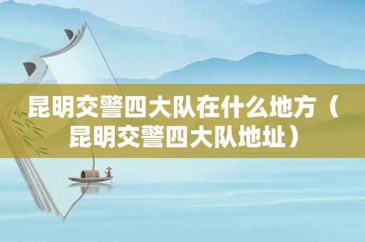昆明交警四大队在什么地方（昆明交警四大队地址）
