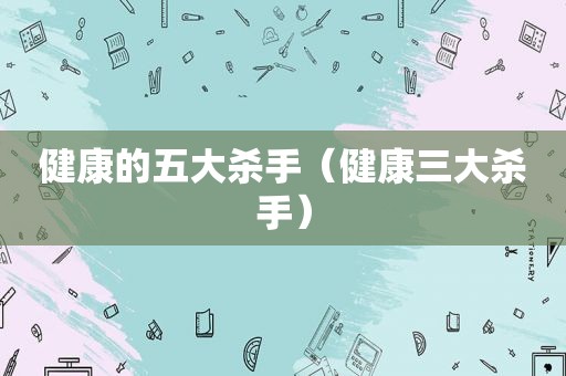 健康的五大杀手（健康三大杀手）