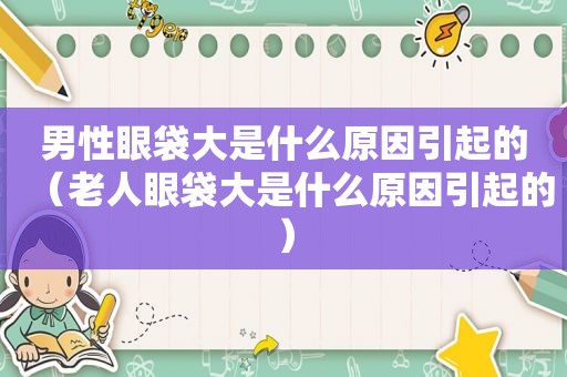 男性眼袋大是什么原因引起的（老人眼袋大是什么原因引起的）