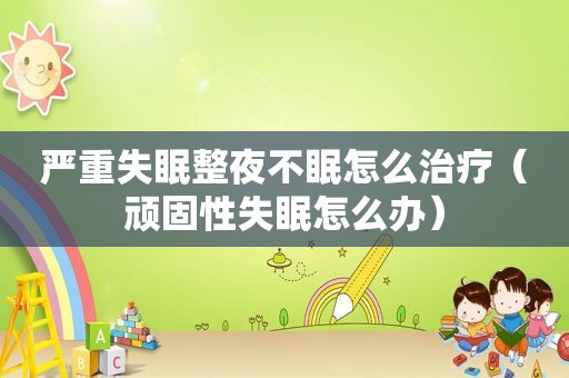 严重失眠整夜不眠怎么治疗（顽固性失眠怎么办）