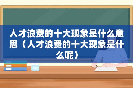 人才浪费的十大现象是什么意思（人才浪费的十大现象是什么呢）