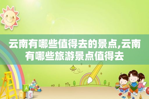 云南有哪些值得去的景点,云南有哪些旅游景点值得去