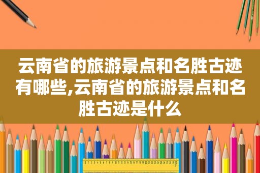 云南省的旅游景点和名胜古迹有哪些,云南省的旅游景点和名胜古迹是什么