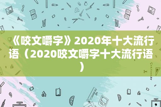 《咬文嚼字》2020年十大流行语（2020咬文嚼字十大流行语）