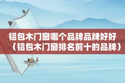 铝包木门窗哪个品牌品牌好好（铝包木门窗排名前十的品牌）