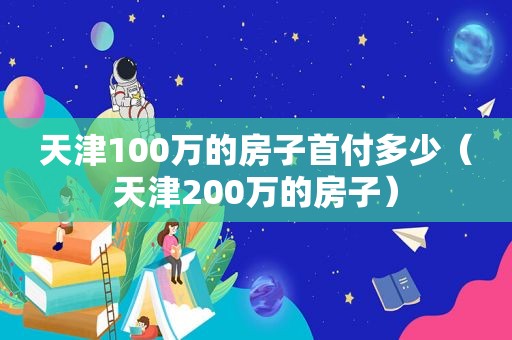 天津100万的房子首付多少（天津200万的房子）