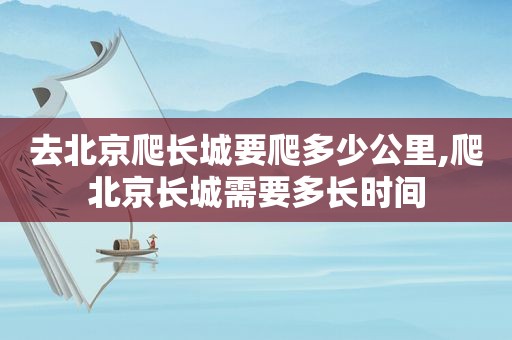 去北京爬长城要爬多少公里,爬北京长城需要多长时间