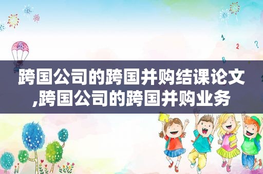 跨国公司的跨国并购结课论文,跨国公司的跨国并购业务