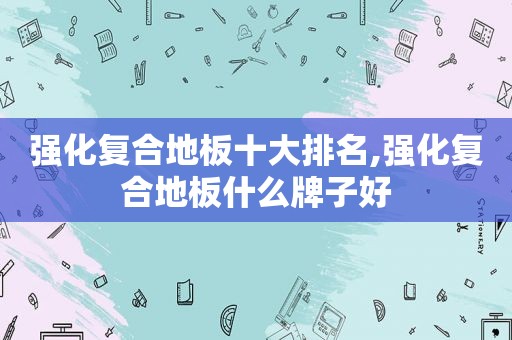 强化复合地板十大排名,强化复合地板什么牌子好