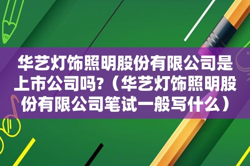 华艺灯饰照明股份有限公司是上市公司吗?（华艺灯饰照明股份有限公司笔试一般写什么）