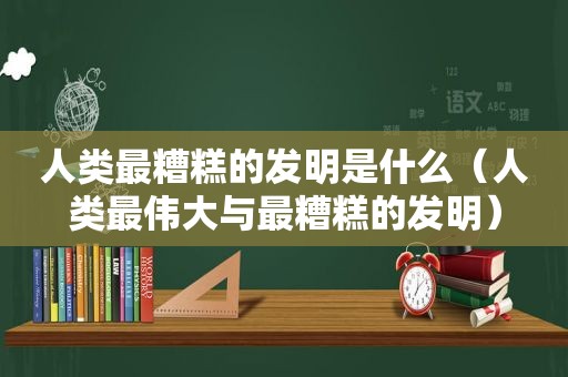 人类最糟糕的发明是什么（人类最伟大与最糟糕的发明）