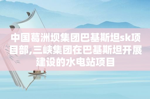 中国葛洲坝集团巴基斯坦sk项目部,三峡集团在巴基斯坦开展建设的水电站项目