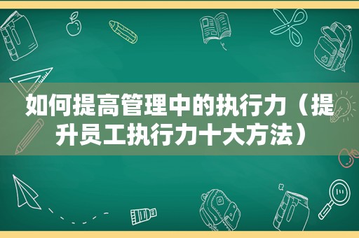 如何提高管理中的执行力（提升员工执行力十大方法）