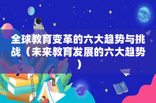 全球教育变革的六大趋势与挑战（未来教育发展的六大趋势）