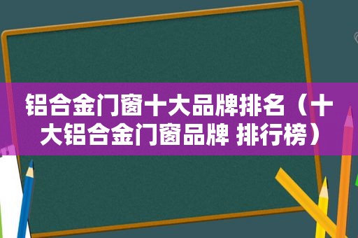 铝合金门窗十大品牌排名（十大铝合金门窗品牌 排行榜）