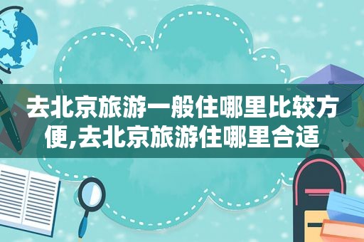 去北京旅游一般住哪里比较方便,去北京旅游住哪里合适