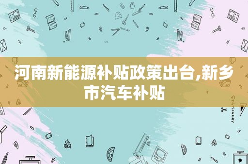 河南新能源补贴政策出台,新乡市汽车补贴