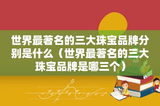 世界最著名的三大珠宝品牌分别是什么（世界最著名的三大珠宝品牌是哪三个）