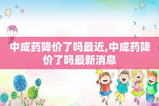 中成药降价了吗最近,中成药降价了吗最新消息