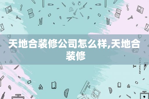 天地合装修公司怎么样,天地合 装修
