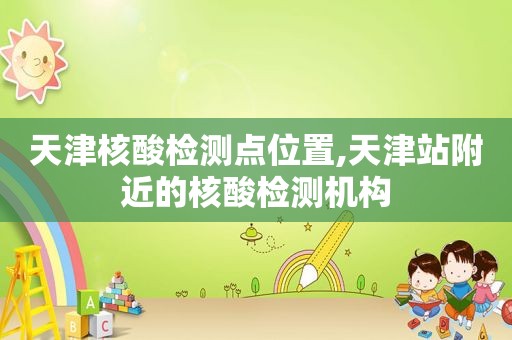 天津核酸检测点位置,天津站附近的核酸检测机构