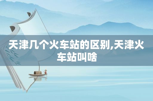 天津几个火车站的区别,天津火车站叫啥