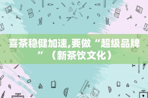 喜茶稳健加速,要做“超级品牌”（新茶饮文化）
