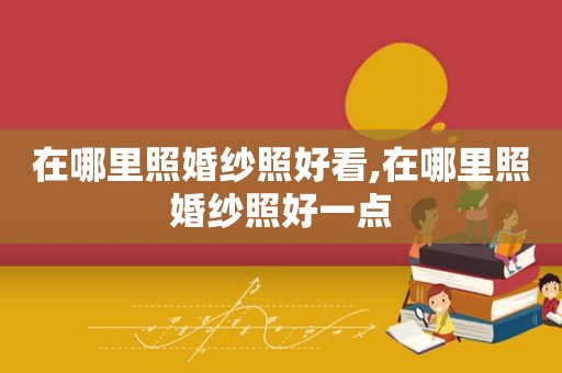 在哪里照婚纱照好看,在哪里照婚纱照好一点