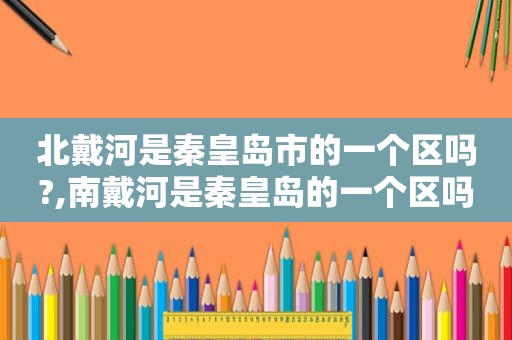 北戴河是秦皇岛市的一个区吗?,南戴河是秦皇岛的一个区吗