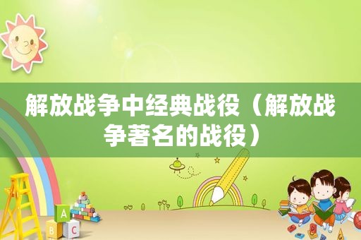 解放战争中经典战役（解放战争著名的战役）