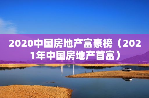 2020中国房地产富豪榜（2021年中国房地产首富）