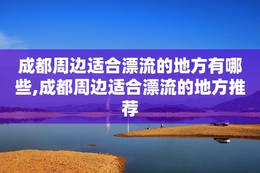 成都周边适合漂流的地方有哪些,成都周边适合漂流的地方推荐