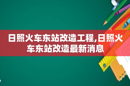 日照火车东站改造工程,日照火车东站改造最新消息