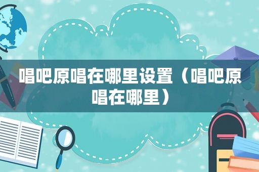 唱吧原唱在哪里设置（唱吧原唱在哪里）