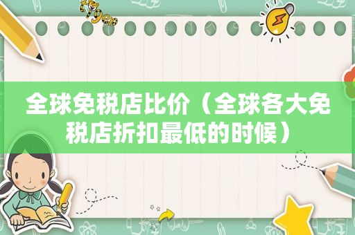 全球免税店比价（全球各大免税店折扣最低的时候）